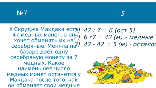 № 7 5 47 : 7 = 6 (ост 5) 6 *7 = 42 (м) – медные 47 - 42 = 5 (м) - осталось У Скруджа Макдака есть 47 медных монет, а он хочет обменять их на серебряные. Меняла на базаре даёт одну серебряную монету за 7 медных. Какое наименьшее число медных монет останется у Макдака после того, как он обменяет свои медные монеты на серебряные? 