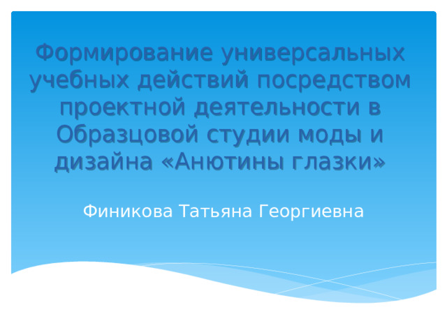 Формирование универсальных учебных действий посредством проектной деятельности в Образцовой студии моды и дизайна «Анютины глазки»  Финикова Татьяна Георгиевна 