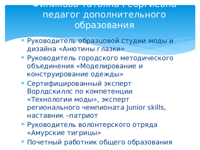 Финикова Татьяна Георгиевна педагог дополнительного образования Руководитель образцовой студии моды и дизайна «Анютины глазки» Руководитель городского методического объединения «Моделирование и конструирование одежды» Сертифицированный эксперт Ворлдскиллс по компетенции «Технологии моды», эксперт регионального чемпионата Junior skills, наставник –патриот Руководитель волонтерского отряда «Амурские тигрицы» Почетный работник общего образования 