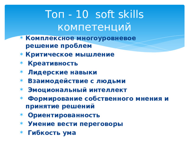 Топ - 10 soft skills компетенций Комплексное многоуровневое решение проблем Критическое мышление  Креативность  Лидерские навыки    Взаимодействие с людьми  Эмоциональный интеллект  Формирование собственного мнения и принятие решений  Ориентированность  Умение вести переговоры  Гибкость ума   