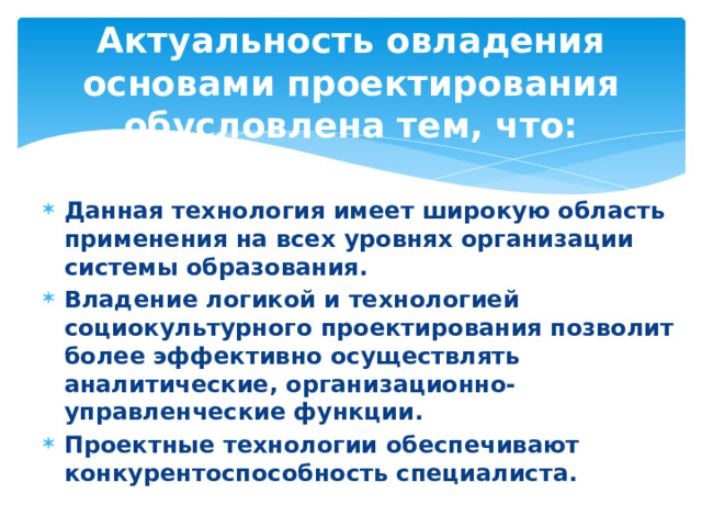 Актуальность овладения основами проектирования обусловлена тем, что: Данная технология имеет широкую область применения на всех уровнях организации системы образования. Владение логикой и технологией социокультурного проектирования позволит более эффективно осуществлять аналитические, организационно-управленческие функции. Проектные технологии обеспечивают конкурентоспособность специалиста. 