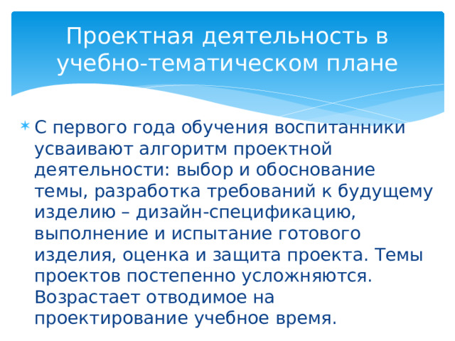 Проектная деятельность в учебно-тематическом плане С первого года обучения воспитанники усваивают алгоритм проектной деятельности: выбор и обоснование темы, разработка требований к будущему изделию – дизайн-спецификацию, выполнение и испытание готового изделия, оценка и защита проекта. Темы проектов постепенно усложняются. Возрастает отводимое на проектирование учебное время. 