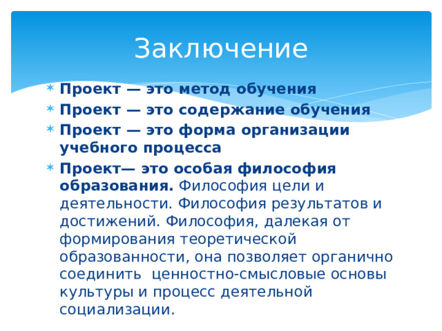 Заключение Проект — это метод обучения Проект — это содержание обучения Проект — это форма организации учебного процесса Проект— это особая философия образования.  Философия цели и деятельности. Философия результатов и достижений. Философия, далекая от формирования теоретической образованности, она позволяет органично соединить ценностно-смысловые основы культуры и процесс деятельной социализации. 
