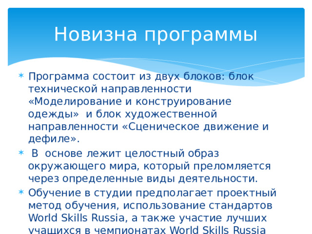 Новизна программы Программа состоит из двух блоков: блок технической направленности «Моделирование и конструирование одежды» и блок художественной направленности «Сценическое движение и дефиле».  В основе лежит целостный образ окружающего мира, который преломляется через определенные виды деятельности. Обучение в студии предполагает проектный метод обучения, использование стандартов World Skills Russia, а также участие лучших учащихся в чемпионатах World Skills Russia Юниоры компетенции «Технологии моды» 