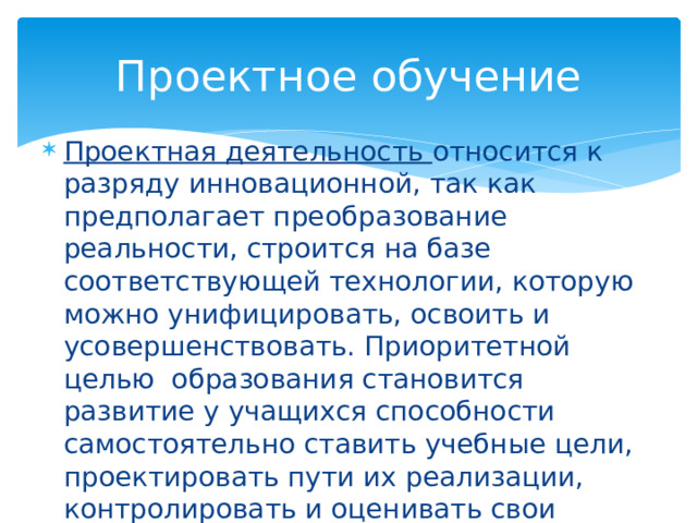 Проектное обучение Проектная деятельность относится к разряду инновационной, так как предполагает преобразование реальности, строится на базе соответствующей технологии, которую можно унифицировать, освоить и усовершенствовать. Приоритетной целью образования становится развитие у учащихся способности самостоятельно ставить учебные цели, проектировать пути их реализации, контролировать и оценивать свои достижения 