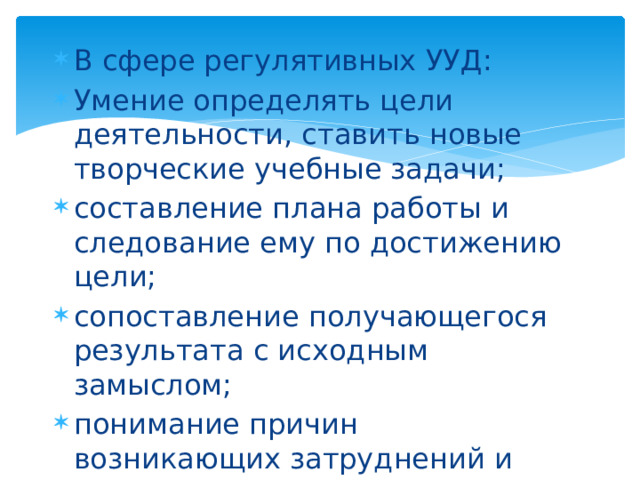В сфере регулятивных УУД: Умение определять цели деятельности, ставить новые творческие учебные задачи; составление плана работы и следование ему по достижению цели; сопоставление получающегося результата с исходным замыслом; понимание причин возникающих затруднений и поиск способов выхода из ситуации; 