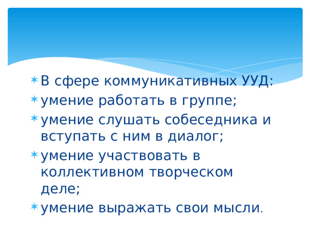 В сфере коммуникативных УУД: умение работать в группе; умение слушать собеседника и вступать с ним в диалог; умение участвовать в коллективном творческом деле; умение выражать свои мысли . 