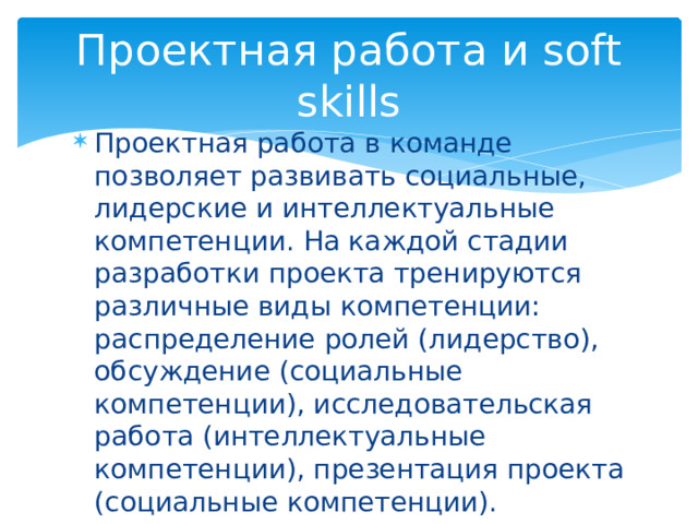 Проектная работа и soft skills Проектная работа в команде позволяет развивать социальные, лидерские и интеллектуальные компетенции. На каждой стадии разработки проекта тренируются различные виды компетенции: распределение ролей (лидерство), обсуждение (социальные компетенции), исследовательская работа (интеллектуальные компетенции), презентация проекта (социальные компетенции). 