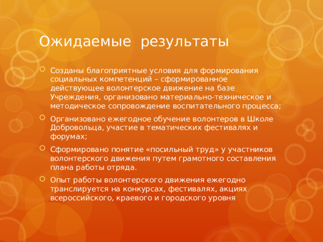 Ожидаемые результаты Созданы благоприятные условия для формирования социальных компетенций – сформированное действующее волонтерское движение на базе Учреждения, организовано материально-техническое и методическое сопровождение воспитательного процесса; Организовано ежегодное обучение волонтеров в Школе Добровольца, участие в тематических фестивалях и форумах; Сформировано понятие «посильный труд» у участников волонтерского движения путем грамотного составления плана работы отряда. Опыт работы волонтерского движения ежегодно транслируется на конкурсах, фестивалях, акциях всероссийского, краевого и городского уровня 