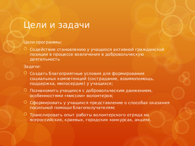 Цели и задачи Цели программы: Содействие становлению у учащихся активной гражданской позиции в процессе вовлечения в добровольческую деятельность Задачи: Создать благоприятные условия для формирования социальных компетенций (сострадание, взаимопомощь, поддержка, милосердие) у учащихся; Познакомить учащихся с добровольческим движением, особенностями «миссии» волонтеров; Сформировать у учащихся представление о способах оказания посильной помощи благополучателям; Транслировать опыт работы волонтерского отряда на всероссийских, краевых, городских конкурсах, акциях. 