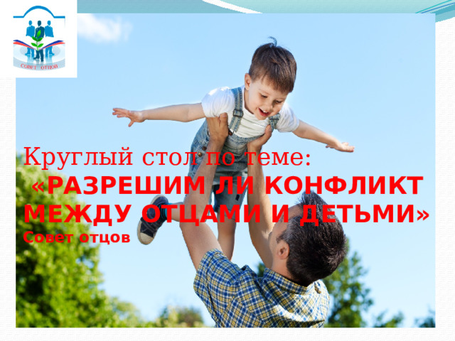  Круглый стол по теме:   «РАЗРЕШИМ ЛИ КОНФЛИКТ МЕЖДУ ОТЦАМИ И ДЕТЬМИ»  Совет отцов 
