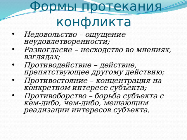 Формы протекания конфликта Недовольство – ощущение неудовлетворенности; Разногласие – несходство во мнениях, взглядах; Противодействие – действие, препятствующее другому действию; Противостояние – концентрация на конкретном интересе субъекта; Противоборство – борьба субъекта с кем-либо, чем-либо, мешающим реализации интересов субъекта. 