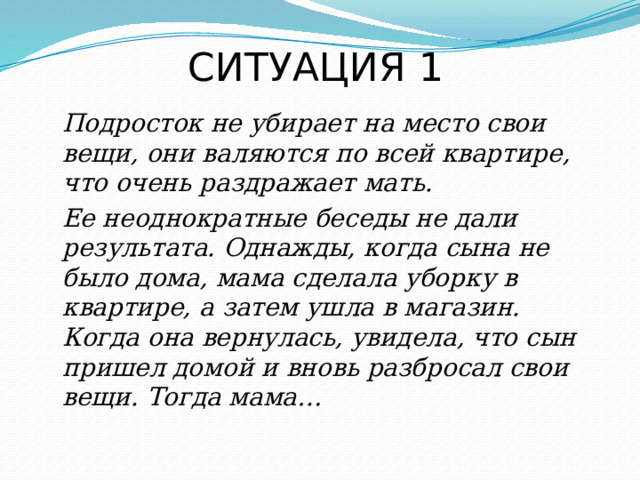 СИТУАЦИЯ 1  Подросток не убирает на место свои вещи, они валяются по всей квартире, что очень раздражает мать.  Ее неоднократные беседы не дали результата. Однажды, когда сына не было дома, мама сделала уборку в квартире, а затем ушла в магазин. Когда она вернулась, увидела, что сын пришел домой и вновь разбросал свои вещи. Тогда мама… 