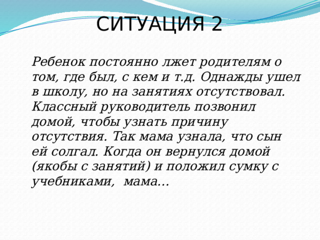 СИТУАЦИЯ 2  Ребенок постоянно лжет родителям о том, где был, с кем и т.д. Однажды ушел в школу, но на занятиях отсутствовал. Классный руководитель позвонил домой, чтобы узнать причину отсутствия. Так мама узнала, что сын ей солгал. Когда он вернулся домой (якобы с занятий) и положил сумку с учебниками, мама… 