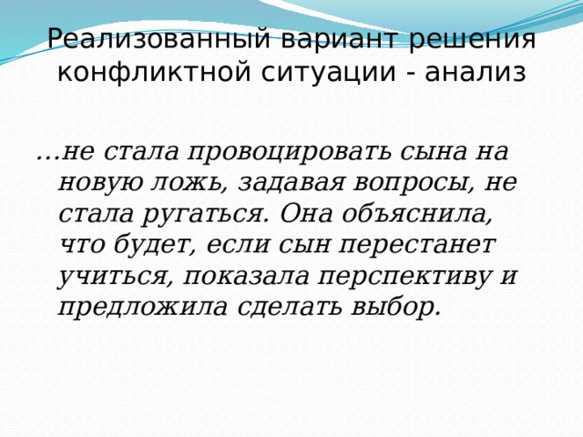 Реализованный вариант решения конфликтной ситуации - анализ  … не стала провоцировать сына на новую ложь, задавая вопросы, не стала ругаться. Она объяснила, что будет, если сын перестанет учиться, показала перспективу и предложила сделать выбор. 