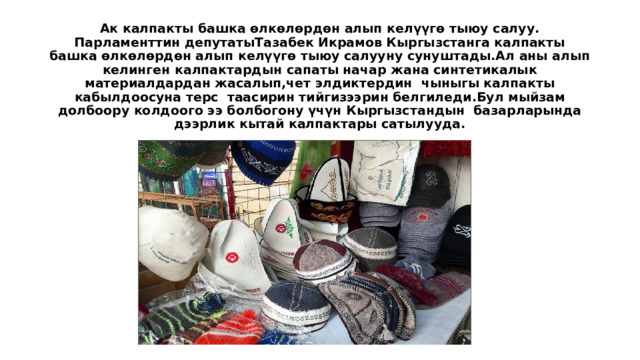 Ак калпакты башка өлкөлөрдөн алып келүүгө тыюу салуу.  Парламенттин депутатыТазабек Икрамов Кыргызстанга калпакты башка өлкөлөрдөн алып келүүгө тыюу салууну сунуштады.Ал аны алып келинген калпактардын сапаты начар жана синтетикалык материалдардан жасалып,чет элдиктердин чыныгы калпакты кабылдоосуна терс таасирин тийгизээрин белгиледи.Бул мыйзам долбоору колдоого ээ болбогону үчүн Кыргызстандын базарларында дээрлик кытай калпактары сатылууда.    