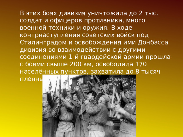 В этих боях дивизия уничтожила до 2 тыс. солдат и офицеров противника, много военной техники и оружия. В ходе контрнаступления советских войск под Сталинградом и освобождения ими Донбасса дивизия во взаимодействии с другими соединениями 1-й гвардейской армии прошла с боями свыше 200 км, освободила 170 населённых пунктов, захватила до 8 тысяч пленных и большие трофеи. 