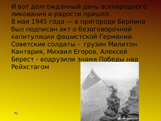 И вот долгожданный день всенародного ликования и радости пришел. 8 мая 1945 года — в пригороде Берлина был подписан акт о безоговорочной капитуляции фашистской Германии. Советские солдаты - грузин Милитон Кантария, Михаил Егоров, Алексей Берест - водрузили знамя Победы над Рейхстагом  