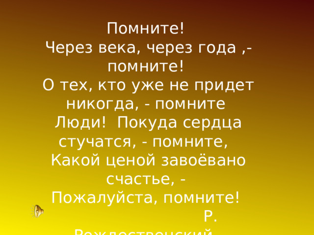 Помните!  Через века, через года ,- помните!  О тех, кто уже не придет никогда, - помните  Люди! Покуда сердца стучатся, - помните,   Какой ценой завоёвано счастье, - Пожалуйста, помните!  Р. Рождественский. 