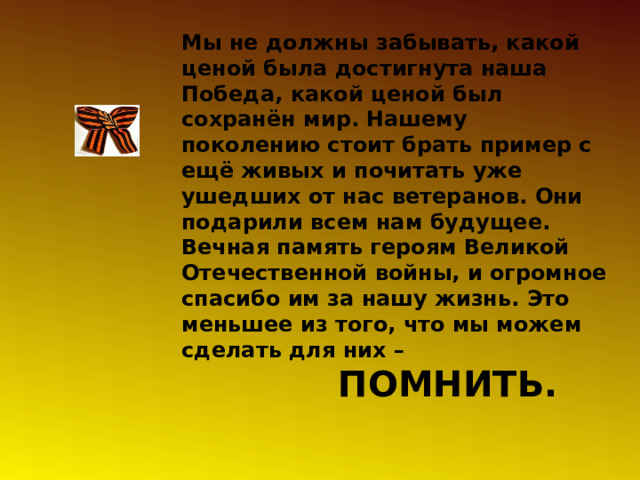 Мы не должны забывать, какой ценой была достигнута наша Победа, какой ценой был сохранён мир. Нашему поколению стоит брать пример с ещё живых и почитать уже ушедших от нас ветеранов. Они подарили всем нам будущее. Вечная память героям Великой Отечественной войны, и огромное спасибо им за нашу жизнь. Это меньшее из того, что мы можем сделать для них –  ПОМНИТЬ. 