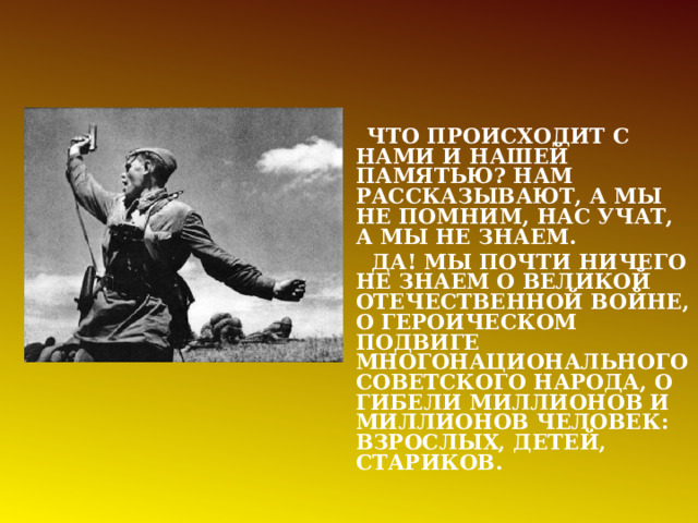  ЧТО ПРОИСХОДИТ С НАМИ И НАШЕЙ ПАМЯТЬЮ? НАМ РАССКАЗЫВАЮТ, А МЫ НЕ ПОМНИМ, НАС УЧАТ, А МЫ НЕ ЗНАЕМ.  ДА! МЫ ПОЧТИ НИЧЕГО НЕ ЗНАЕМ О ВЕЛИКОЙ ОТЕЧЕСТВЕННОЙ ВОЙНЕ, О ГЕРОИЧЕСКОМ ПОДВИГЕ МНОГОНАЦИОНАЛЬНОГО СОВЕТСКОГО НАРОДА, О ГИБЕЛИ МИЛЛИОНОВ И МИЛЛИОНОВ ЧЕЛОВЕК: ВЗРОСЛЫХ, ДЕТЕЙ, СТАРИКОВ. 