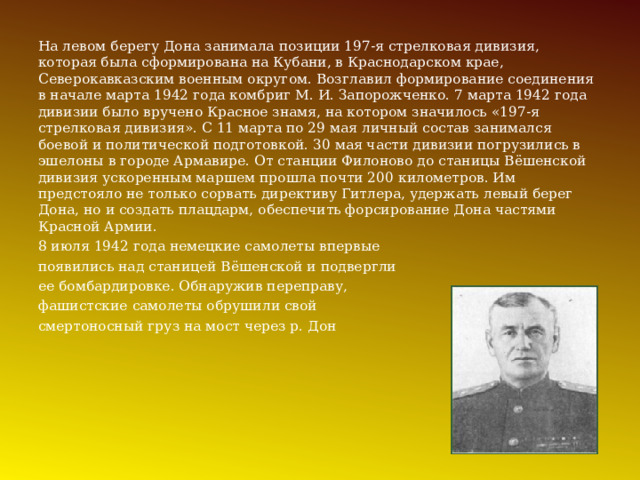 На левом берегу Дона занимала позиции 197-я стрелковая дивизия, которая была сформирована на Кубани, в Краснодарском крае, Северокавказским военным округом. Возглавил формирование соединения в начале марта 1942 года комбриг М. И. Запорожченко. 7 марта 1942 года дивизии было вручено Красное знамя, на котором значилось «197-я стрелковая дивизия». С 11 марта по 29 мая личный состав занимался боевой и политической подготовкой. 30 мая части дивизии погрузились в эшелоны в городе Армавире. От станции Филоново до станицы Вёшенской дивизия ускоренным маршем прошла почти 200 километров. Им предстояло не только сорвать директиву Гитлера, удержать левый берег Дона, но и создать плацдарм, обеспечить форсирование Дона частями Красной Армии.  8 июля 1942 года немецкие самолеты впервые появились над станицей Вёшенской и подвергли ее бомбардировке. Обнаружив переправу, фашистские самолеты обрушили свой смертоносный груз на мост через р. Дон 