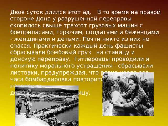 Двое суток длился этот ад. В то время на правой стороне Дона у разрушенной переправы скопилось свыше трехсот грузовых машин с боеприпасами, горючим, солдатами и беженцами - женщинами и детьми. Почти никто из них не спасся. Практически каждый день фашисты сбрасывали бомбовый груз на станицу и донскую переправу. Гитлеровцы проводили и политику морального устрашения - сбрасывали листовки, предупреждая, что ровно через два часа бомбардировка повторится, поэтому население должно покинуть станицу. 
