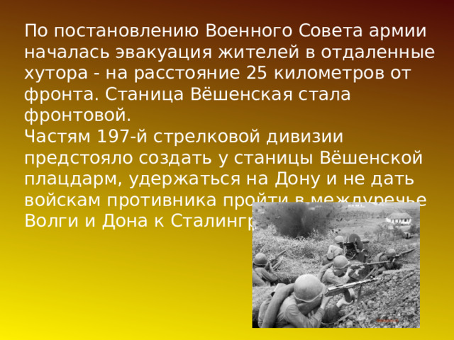 По постановлению Военного Совета армии началась эвакуация жителей в отдаленные хутора - на расстояние 25 километров от фронта. Станица Вёшенская стала фронтовой.  Частям 197-й стрелковой дивизии предстояло создать у станицы Вёшенской плацдарм, удержаться на Дону и не дать войскам противника пройти в междуречье Волги и Дона к Сталинграду 