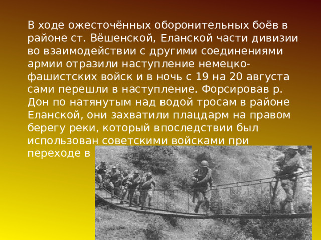 В ходе ожесточённых оборонительных боёв в районе ст. Вёшенской, Еланской части дивизии во взаимодействии с другими соединениями армии отразили наступление немецко-фашистских войск и в ночь с 19 на 20 августа сами перешли в наступление. Форсировав р. Дон по натянутым над водой тросам в районе Еланской, они захватили плацдарм на правом берегу реки, который впоследствии был использован советскими войсками при переходе в контрнаступление. 