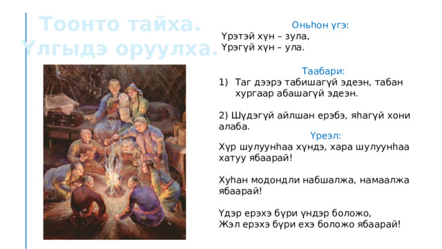 Тоонто тайха. Үлгыдэ оруулха. Оньһон үгэ: Үрэтэй хүн – зула, Үрэгүй хүн – ула. Таабари: Таг дээрэ табишагүй эдеэн, табан хургаар абашагүй эдеэн. 2) Шүдэгүй айлшан ерэбэ, яһагүй хони алаба. Үреэл: Хүр шулуунһаа хүндэ, хара шулуунһаа хатуу ябаарай! Хуһан модондли набшалжа, намаалжа ябаарай! Үдэр ерэхэ бүри үндэр боложо, Жэл ерэхэ бүри ехэ боложо ябаарай! 