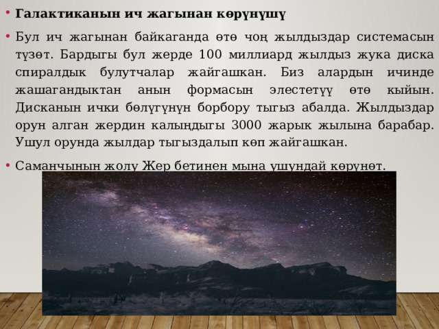 Галактиканын ич жагынан көрүнүшү Бул ич жагынан байкаганда өтө чоң жылдыздар системасын түзөт. Бардыгы бул жерде 100 миллиард жылдыз жука диска спиралдык булутчалар жайгашкан. Биз алардын ичинде жашагандыктан анын формасын элестетүү өтө кыйын. Дисканын ички бөлүгүнүн борбору тыгыз абалда. Жылдыздар орун алган жердин калыңдыгы 3000 жарык жылына барабар. Ушул орунда жылдар тыгыздалып көп жайгашкан. Саманчынын жолу Жер бетинен мына ушундай көрүнөт. 