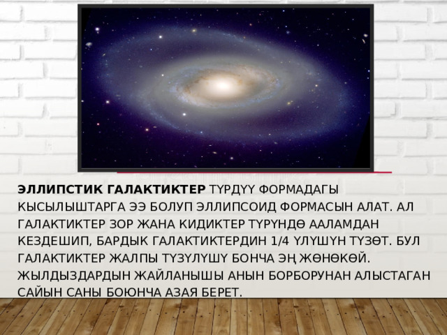 Эллипстик галактиктер  түрдүү формадагы кысылыштарга ээ болуп эллипсоид формасын алат. Ал галактиктер зор жана кидиктер түрүндө Ааламдан кездешип, бардык галактиктердин 1/4 үлүшүн түзөт. Бул галактиктер жалпы түзүлүшү бонча эң жөнөкөй. Жылдыздардын жайланышы анын борборунан алыстаган сайын саны боюнча азая берет. 