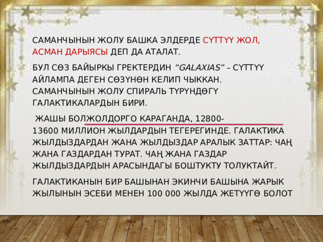 Саманчынын жолу башка элдерде Сүттүү жол, Асман дарыясы деп да аталат. Бул сөз байыркы гректердин  “galaxias”  – сүт­түү айлампа деген сөзүнөн келип чыккан.  Саманчынын жолу спираль түрүндөгү галактикалардын бири.  Жашы болжолдорго караганда, 12800-13600 миллион жылдардын тегерегинде. Галактика жылдыздардан жана жылдыздар аралык заттар: чаң жана газдардан турат. Чаң жана газдар жылдыздардын арасындагы боштукту толуктайт. Галактиканын бир башынан экинчи башына жарык жылынын эсеби менен 100 000 жылда жетүүгө болот 