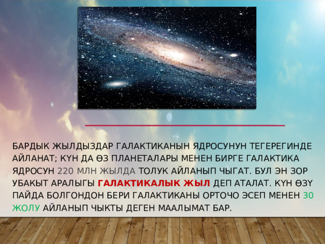 Бардык жылдыздар Галактиканын ядросунун тегерегинде айланат; Күн да өз планеталары менен бирге галактика ядросун 220 млн жылда толук айланып чыгат. Бул эн зор убакыт аралыгы  галактикалык жыл  деп аталат. Күн өзү пайда болгондон бери галактиканы орточо эсеп менен 30 жолу айланып чыкты деген маалымат бар. 