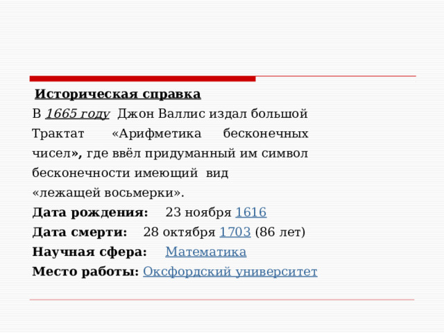 Историческая справка В 1665 году Джон Валлис издал большой Трактат «Арифметика  бесконечных чисел », где ввёл придуманный им символ бесконечности имеющий вид «лежащей восьмерки». Дата рождения:  23 ноября 1616  Дата смерти:  28 октября 1703 (86 лет)  Научная сфера:  Математика  Место работы:  Оксфордский университет 