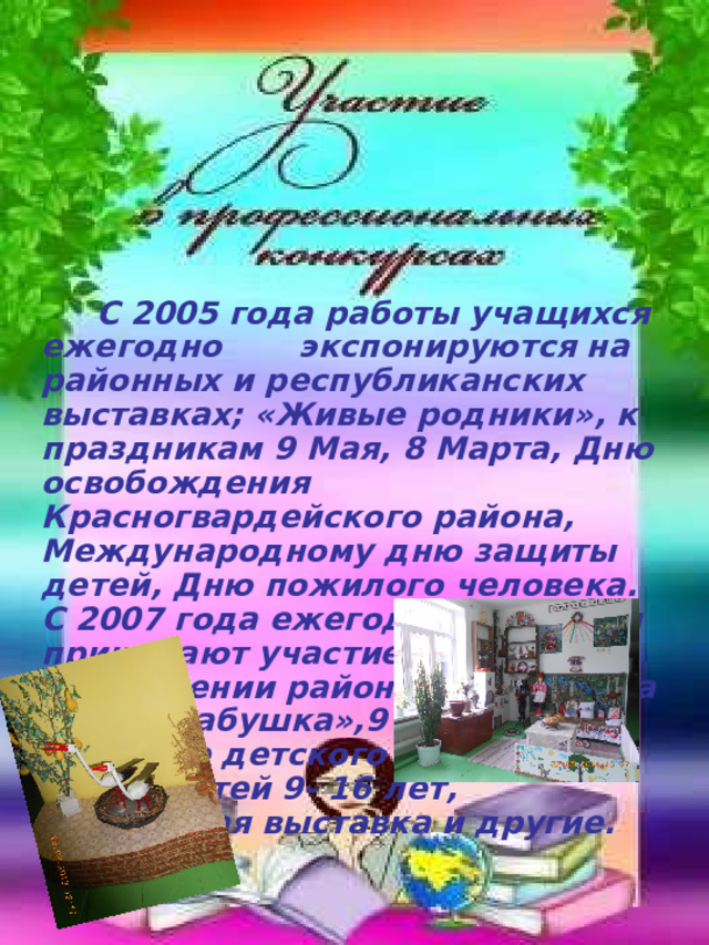  С 2005 года работы учащихся ежегодно экспонируются на районных и республиканских выставках; «Живые родники», к праздникам 9 Мая, 8 Марта, Дню освобождения Красногвардейского района, Международному дню защиты детей, Дню пожилого человека. С 2007 года ежегодно учащиеся принимают участие в оформлении районного конкурса «Супербабушка»,9 мая, в конкурсе детского творчества среди детей 9- 16 лет, пасхальная выставка и другие. 
