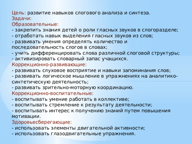 Цель: развитие навыков слогового анализа и синтеза. Задачи: Образовательные: - закрепить знания детей о роли гласных звуков в слогоразделе; - отработать навык выделения гласных звуков из слов; - развивать умения определять количество и последовательность слогов в словах; - учить дифференцировать слова различной слоговой структуры; - активизировать словарный запас учащихся. Коррекционно-развивающие: - развивать слуховое восприятие и навыки запоминания слов; - развивать логическое мышление в упражнениях на аналитико-синтетическую деятельность; - развивать зрительно-моторную координацию. Коррекционно-воспитательные: - воспитывать умение работать в коллективе; - воспитывать стремление к результату деятельности; - воспитывать интерес к получению знаний путем повышения мотивации. Здоровьесберегающие: - использовать элементы двигательной активности; - использовать глазодвигательные упражнения. 