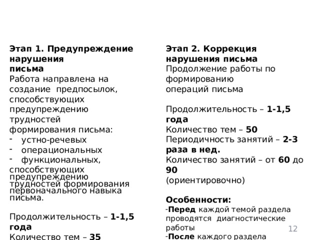 Этапы  коррекционно-педагогической  работы Этап  1.  Предупреждение  нарушения Этап  2.  Коррекция  нарушения  письма Продолжение  работы  по  формированию письма Работа  направлена  на создание  предпосылок,  способствующих  предупреждению  трудностей  формирования  письма: операций  письма устно-речевых операциональных Продолжительность  –  1-1,5 года функциональных, Количество  тем  – 50 способствующих предупреждению  трудностей  формирования первоначального  навыка  письма. Периодичность  занятий  –  2-3  раза  в  нед. Количество  занятий  –  от  60  до  90 (ориентировочно) Продолжительность  –  1-1,5 года Количество  тем  – 35 Периодичность  занятий  –  2-3  раза в  нед. Особенности: Количество  занятий  –  от  60  до  90 Перед каждой темой раздела проводятся  диагностические работы После каждого раздела выполняются  проверочные  работы (ориентировочно) Прохождение  разделов  и конкретных  тем определяется  характером  проявления, частотностью и  стойкостью  ошибок  