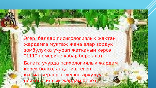Эгер, балдар писигологиялык жактан жардамга муктаж жана алар зордук зомбулукка учурап жатканын көрсө “111” номерине кабар бере алат. Балага учурда психологиялык жардам керек болсо, анда иштеген кызматкерлер телефон аркулуу психологиялык жардам берет. 