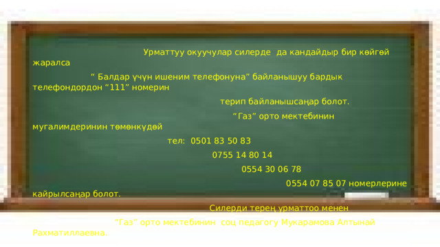  Урматтуу окуучулар силерде да кандайдыр бир көйгөй жаралса “ Балдар үчүн ишеним телефонуна” байланышуу бардык телефондордон “111” номерин  терип байланышсаңар болот. “ Газ” орто мектебинин мугалимдеринин төмөнкүдөй  тел: 0501 83 50 83  0755 14 80 14  0554 30 06 78  0554 07 85 07 номерлерине кайрылсаңар болот.  Силерди терең урматтоо менен “ Газ” орто мектебинин соц педагогу Мукарамова Алтынай Рахматиллаевна. 