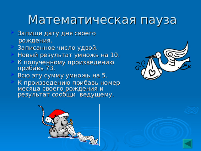  Математическая пауза Запиши дату дня своего  рождения. Записанное число удвой. Новый результат умножь на 10. К полученному произведению прибавь 73. Всю эту сумму умножь на 5. К произведению прибавь номер месяца своего рождения и результат сообщи ведущему. 