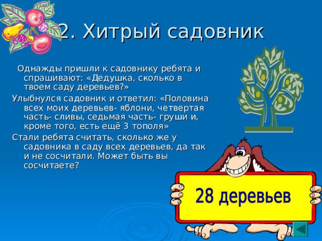 2. Хитрый садовник  Однажды пришли к садовнику ребята и спрашивают: «Дедушка, сколько в твоем саду деревьев?» Улыбнулся садовник и ответил: «Половина всех моих деревьев- яблони, четвертая часть- сливы, седьмая часть- груши и, кроме того, есть ещё 3 тополя» Стали ребята считать, сколько же у садовника в саду всех деревьев, да так и не сосчитали. Может быть вы сосчитаете? 