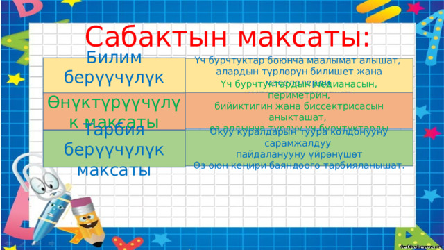 Сабактын максаты: Билим берүүчүлүк максаты Үч бурчтуктар боюнча маалымат алышат, алардын түрлөрүн билишет жана маселелерди иштөөдө колдонушат. Үч бурчтуктардын медианасын, периметрин, бийиктигин жана биссектрисасын аныкташат, өз алдынча түрдүү үч бурчтуктарды түзүшөт. Өнүктүрүүчүлүк максаты Окуу куралдарын туура колдонууну сарамжалдуу пайдаланууну үйрөнүшөт Өз оюн кеңири баяндоого тарбияланышат. Тарбия берүүчүлүк максаты 