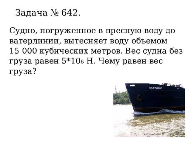 Задача № 642.   Судно, погруженное в пресную воду до ватерлинии, вытесняет воду объемом 15 000 кубических метров. Вес судна без груза равен 5*10 6 Н. Чему равен вес груза? 