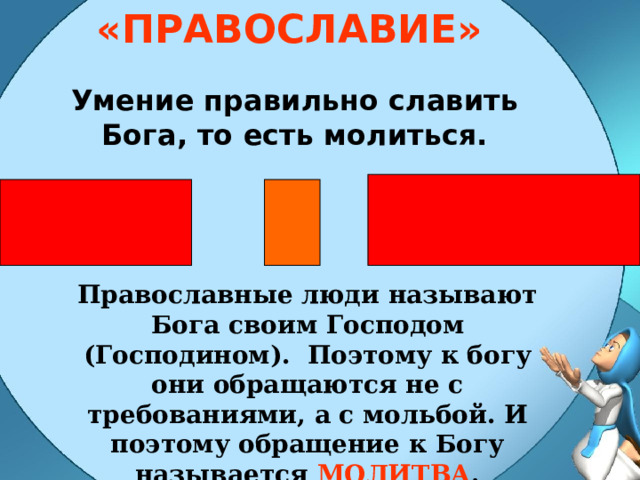 «ПРАВОСЛАВИЕ» Умение правильно славить Бога, то есть молиться. Православные люди называют Бога своим Господом (Господином). Поэтому к богу они обращаются не с требованиями, а с мольбой. И поэтому обращение к Богу называется МОЛИТВА . 
