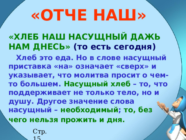 «ОТЧЕ НАШ» «ХЛЕБ НАШ НАСУЩНЫЙ ДАЖЬ НАМ ДНЕСЬ»  (то есть сегодня)  Хлеб это еда. Но в слове насущный приставка «на» означает «сверх» и указывает, что молитва просит о чем-то большем. Насущный хлеб – то, что поддерживает не только тело, но и душу. Другое значение слова насущный – необходимый ; то, без чего нельзя прожить и дня.  НАСУЩНЫЙ – необходимый, то без чего нельзя прожить и дня, поддерживающий не только тело , но и душу человека. Стр. 15 