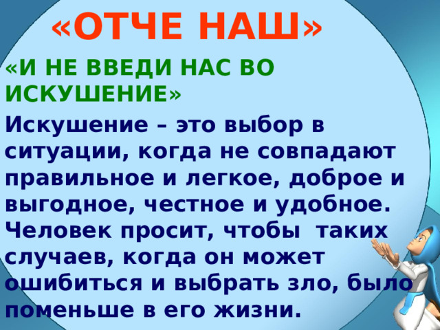 «ОТЧЕ НАШ» «И НЕ ВВЕДИ НАС ВО ИСКУШЕНИЕ» Искушение – это выбор в ситуации, когда не совпадают правильное и легкое, доброе и выгодное, честное и удобное. Человек просит, чтобы таких случаев, когда он может ошибиться и выбрать зло, было поменьше в его жизни. 