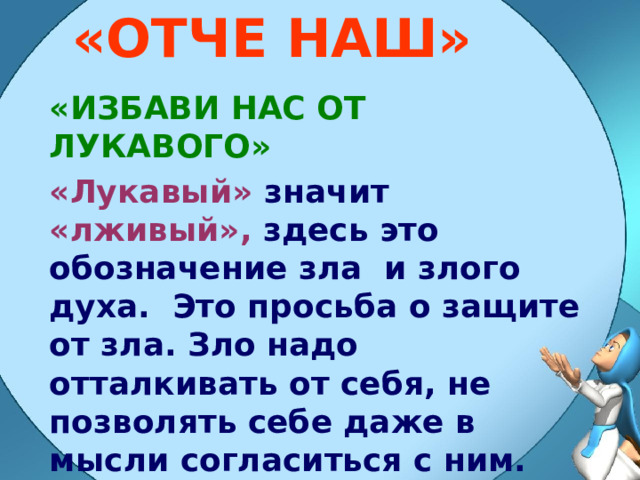 «ОТЧЕ НАШ» «ИЗБАВИ НАС ОТ ЛУКАВОГО» «Лукавый» значит «лживый», здесь это обозначение зла и злого духа. Это просьба о защите от зла. Зло надо отталкивать от себя, не позволять себе даже в мысли согласиться с ним. 