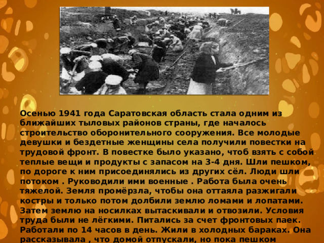 Осенью 1941 года Саратовская область стала одним из ближайших тыловых районов страны, где началось строительство оборонительного сооружения. Все молодые девушки и бездетные женщины села получили повестки на трудовой фронт. В повестке было указано, чтоб взять с собой теплые вещи и продукты с запасом на 3-4 дня. Шли пешком, по дороге к ним присоединялись из других сёл. Люди шли потоком . Руководили ими военные . Работа была очень тяжелой. Земля промёрзла, чтобы она оттаяла разжигали костры и только потом долбили землю ломами и лопатами. Затем землю на носилках вытаскивали и отвозили. Условия труда были не лёгкими. Питались за счет фронтовых паек. Работали по 14 часов в день. Жили в холодных бараках. Она рассказывала , что домой отпускали, но пока пешком доберешься, отлежишься, снова приходила повестка 