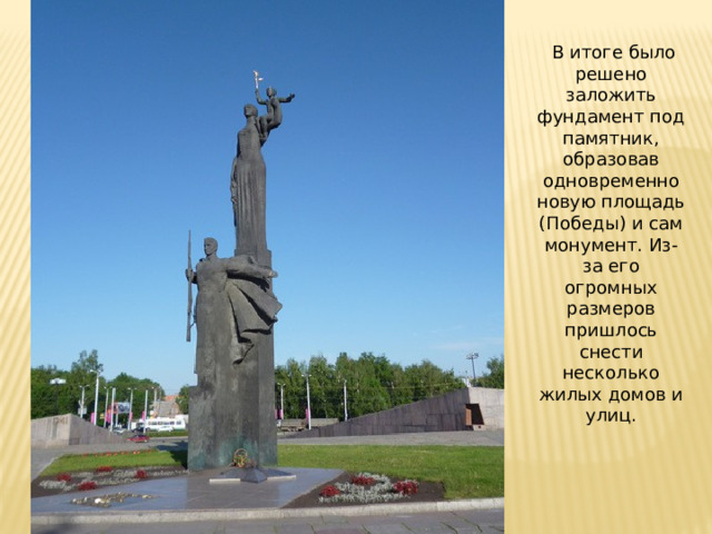   В итоге было решено заложить фундамент под памятник, образовав одновременно новую площадь (Победы) и сам монумент. Из-за его огромных размеров пришлось снести несколько жилых домов и улиц. 